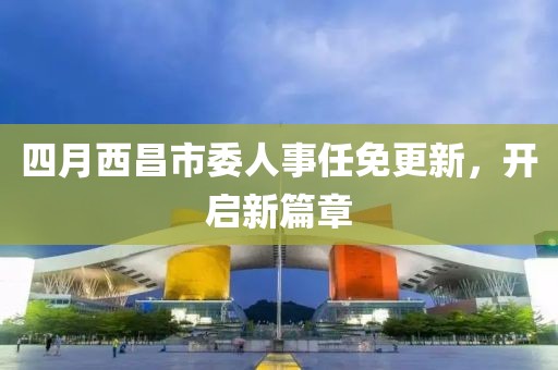 四月西昌市委人事任免更新，开启新篇章