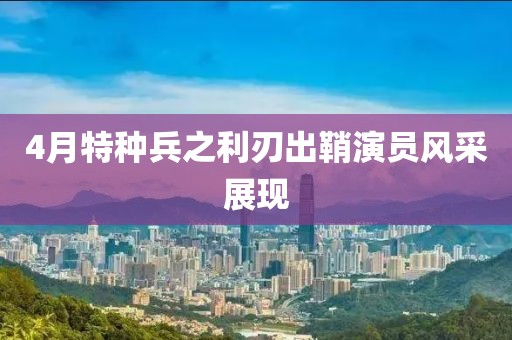 4月特种兵之利刃出鞘演员风采展现