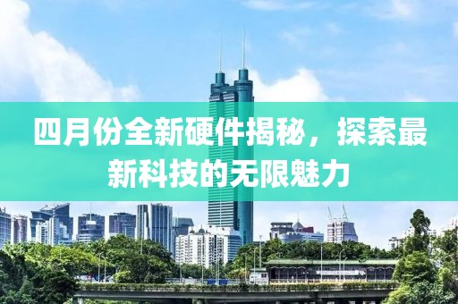 四月份全新硬件揭秘，探索最新科技的无限魅力