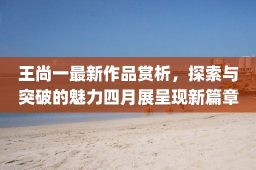 王尚一最新作品赏析，探索与突破的魅力四月展呈现新篇章