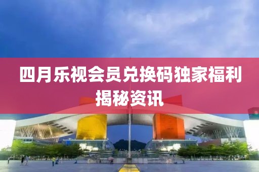四月乐视会员兑换码独家福利揭秘资讯