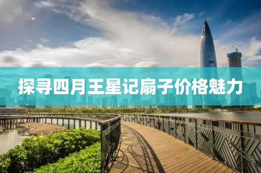 探寻四月王星记扇子价格魅力