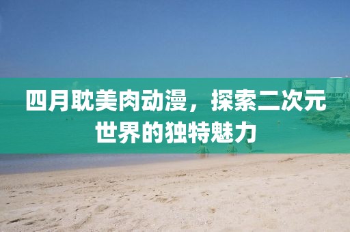 四月耽美肉动漫，探索二次元世界的独特魅力
