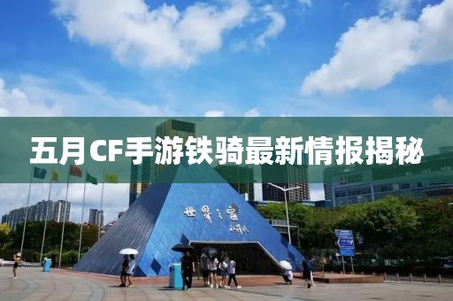 五月CF手游铁骑最新情报揭秘