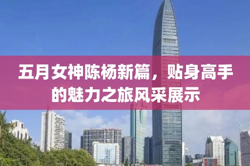 五月女神陈杨新篇，贴身高手的魅力之旅风采展示