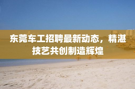 东莞车工招聘最新动态，精湛技艺共创制造辉煌