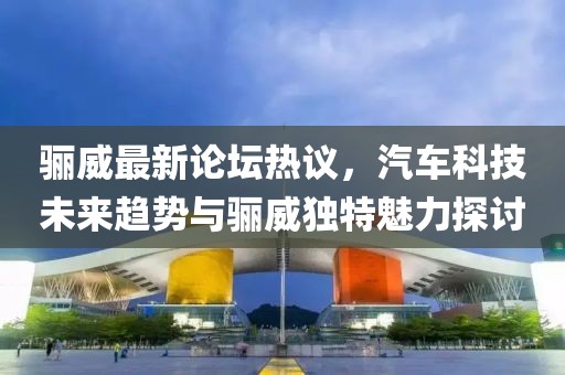 骊威最新论坛热议，汽车科技未来趋势与骊威独特魅力探讨