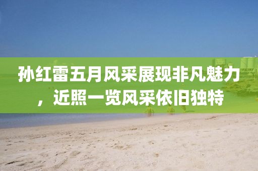 孙红雷五月风采展现非凡魅力，近照一览风采依旧独特