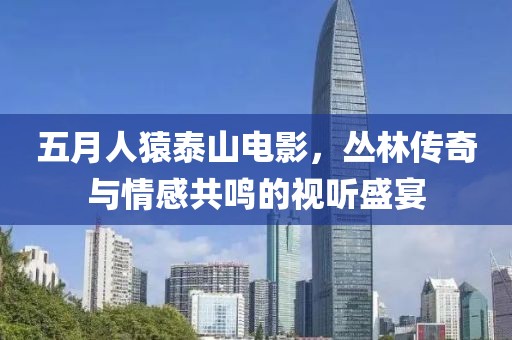 五月人猿泰山电影，丛林传奇与情感共鸣的视听盛宴
