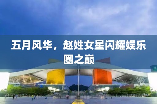 五月风华，赵姓女星闪耀娱乐圈之巅