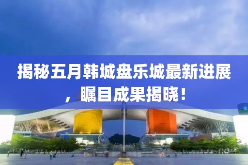 揭秘五月韩城盘乐城最新进展，瞩目成果揭晓！