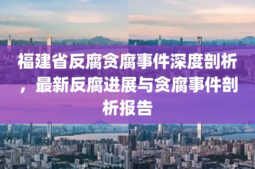 福建省反腐贪腐事件深度剖析，最新反腐进展与贪腐事件剖析报告