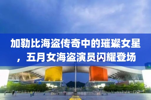 加勒比海盗传奇中的璀璨女星，五月女海盗演员闪耀登场