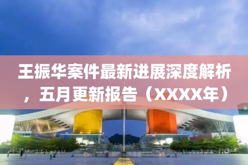 王振华案件最新进展深度解析，五月更新报告（XXXX年）