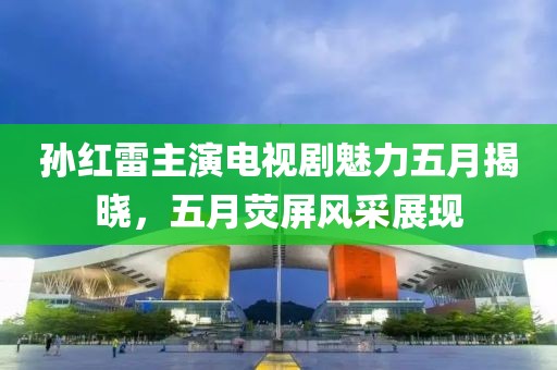 孙红雷主演电视剧魅力五月揭晓，五月荧屏风采展现