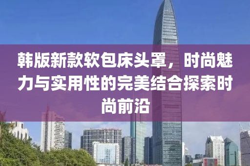 韩版新款软包床头罩，时尚魅力与实用性的完美结合探索时尚前沿