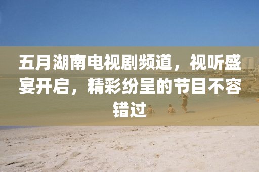 五月湖南电视剧频道，视听盛宴开启，精彩纷呈的节目不容错过