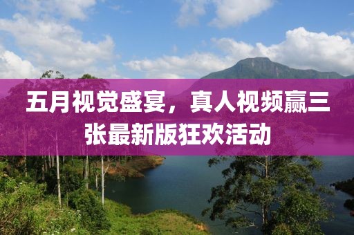 五月视觉盛宴，真人视频赢三张最新版狂欢活动