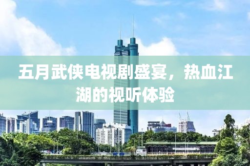 五月武侠电视剧盛宴，热血江湖的视听体验