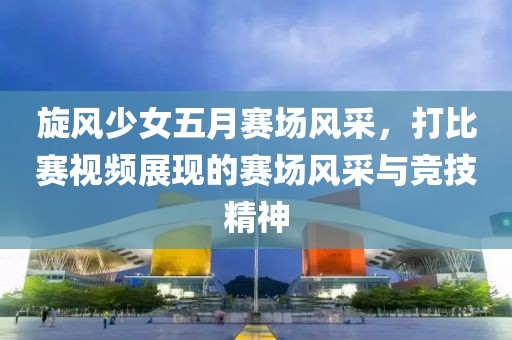 旋风少女五月赛场风采，打比赛视频展现的赛场风采与竞技精神