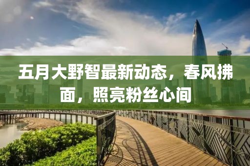 五月大野智最新动态，春风拂面，照亮粉丝心间
