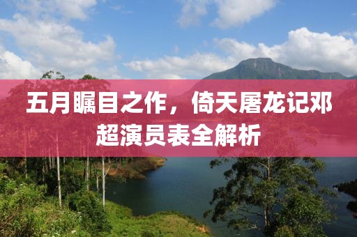 五月瞩目之作，倚天屠龙记邓超演员表全解析