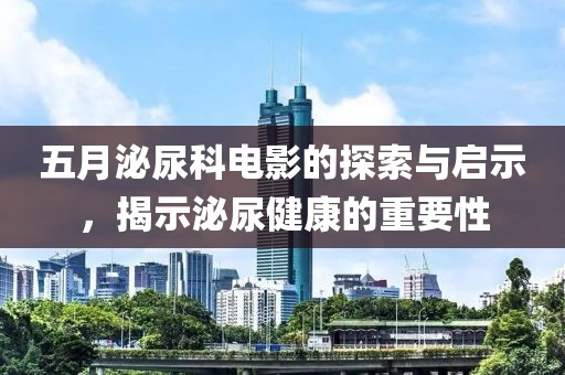 五月泌尿科电影的探索与启示，揭示泌尿健康的重要性