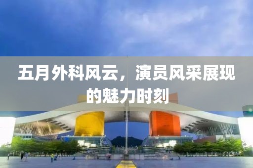 五月外科风云，演员风采展现的魅力时刻