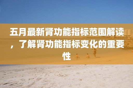 五月最新肾功能指标范围解读，了解肾功能指标变化的重要性
