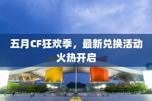 五月CF狂欢季，最新兑换活动火热开启