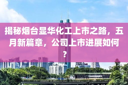 揭秘烟台显华化工上市之路，五月新篇章，公司上市进展如何？