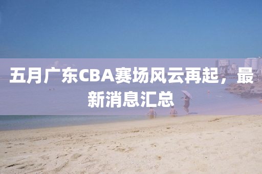 五月广东CBA赛场风云再起，最新消息汇总