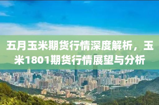 五月玉米期货行情深度解析，玉米1801期货行情展望与分析