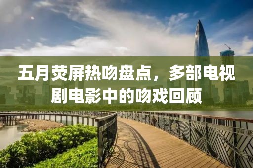 五月荧屏热吻盘点，多部电视剧电影中的吻戏回顾