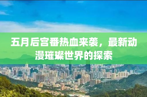 五月后宫番热血来袭，最新动漫璀璨世界的探索