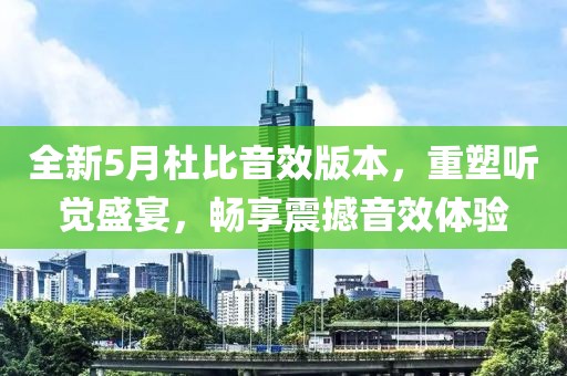 全新5月杜比音效版本，重塑听觉盛宴，畅享震撼音效体验