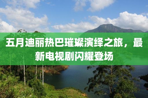 五月迪丽热巴璀璨演绎之旅，最新电视剧闪耀登场