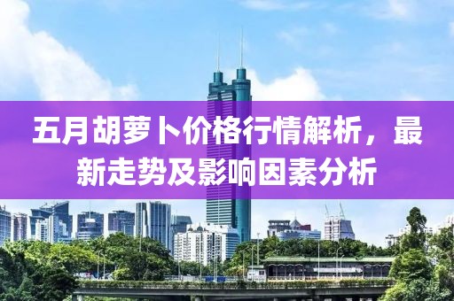 五月胡萝卜价格行情解析，最新走势及影响因素分析