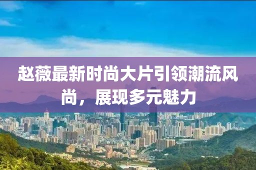 赵薇最新时尚大片引领潮流风尚，展现多元魅力