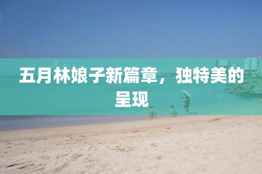 五月林娘子新篇章，独特美的呈现