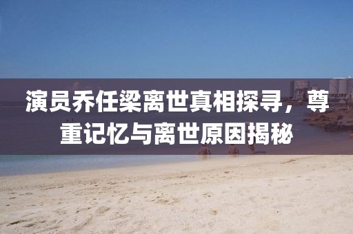 演员乔任梁离世真相探寻，尊重记忆与离世原因揭秘
