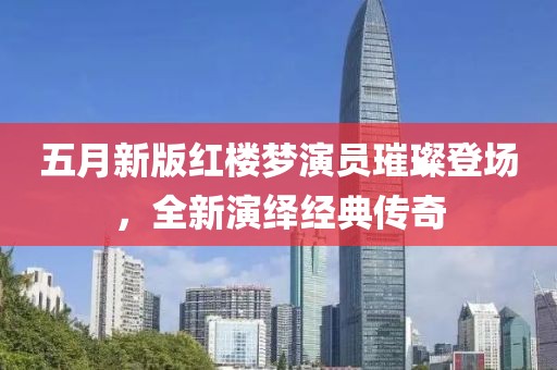 五月新版红楼梦演员璀璨登场，全新演绎经典传奇