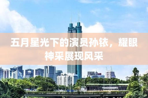 五月星光下的演员孙铱，耀眼神采展现风采