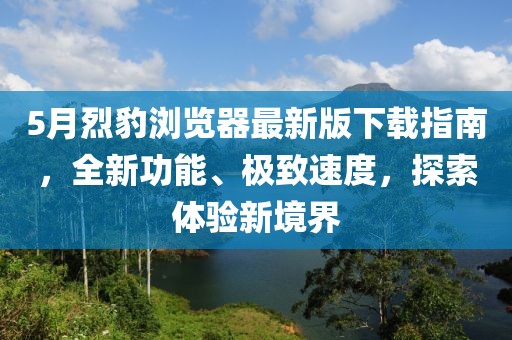 5月烈豹浏览器最新版下载指南，全新功能、极致速度，探索体验新境界