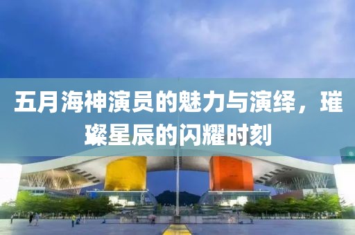 五月海神演员的魅力与演绎，璀璨星辰的闪耀时刻