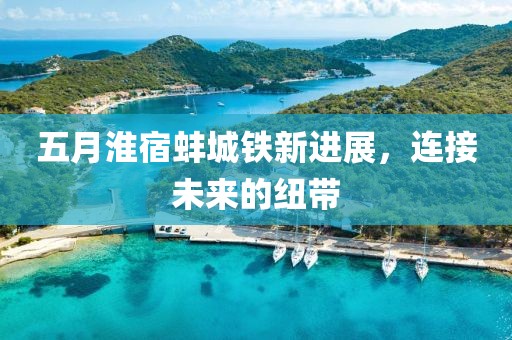 五月淮宿蚌城铁新进展，连接未来的纽带