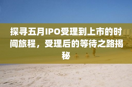 探寻五月IPO受理到上市的时间旅程，受理后的等待之路揭秘