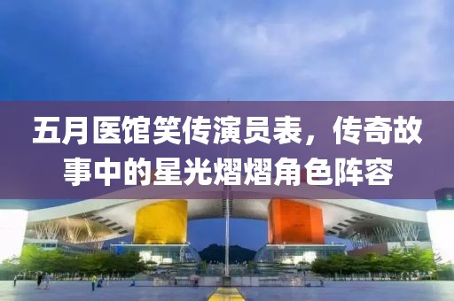 五月医馆笑传演员表，传奇故事中的星光熠熠角色阵容