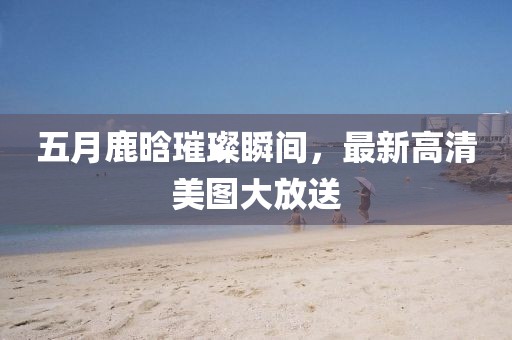 五月鹿晗璀璨瞬间，最新高清美图大放送