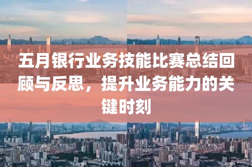 五月银行业务技能比赛总结回顾与反思，提升业务能力的关键时刻